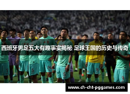 西班牙男足五大有趣事实揭秘 足球王国的历史与传奇