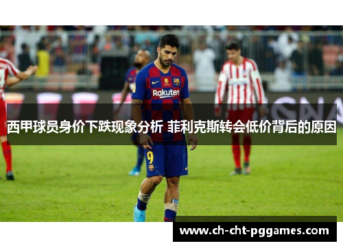 西甲球员身价下跌现象分析 菲利克斯转会低价背后的原因 西甲球员身价下跌现象分析 菲利克斯转会低价背后的原因