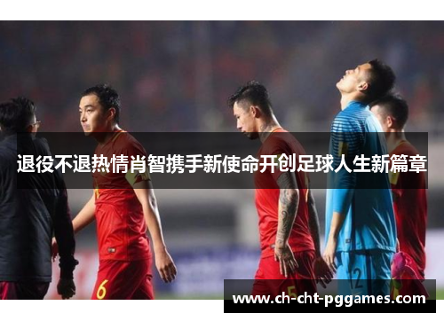 退役不退热情肖智携手新使命开创足球人生新篇章 退役不退热情肖智携手新使命开创足球人生新篇章