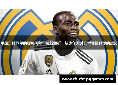里昂足球巨星的辉煌历程与成就解析：从少年天才到世界级球员的崛起