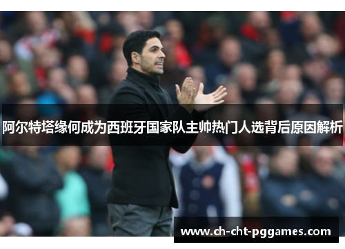 阿尔特塔缘何成为西班牙国家队主帅热门人选背后原因解析