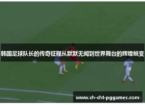 韩国足球队长的传奇征程从默默无闻到世界舞台的辉煌蜕变 韩国足球队长的传奇征程从默默无闻到世界舞台的辉煌蜕变