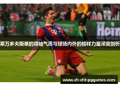 莱万多夫斯基的领袖气质与球场内外的榜样力量深度剖析