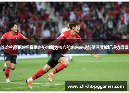 以哈兰德亚洲杯赛季走势判断为核心的未来表现前景深度解析趋势展望 以哈兰德亚洲杯赛季走势判断为核心的未来表现前景深度解析趋势展望