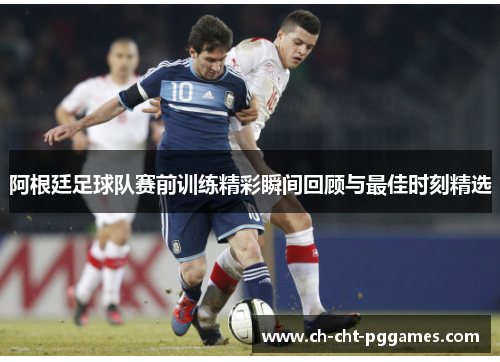 阿根廷足球队赛前训练精彩瞬间回顾与最佳时刻精选