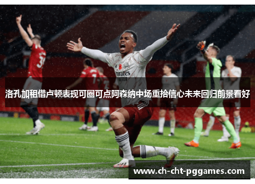洛孔加租借卢顿表现可圈可点阿森纳中场重拾信心未来回归前景看好
