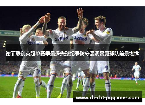 谢菲联创英超单赛季最多失球纪录防守漏洞暴露球队前景堪忧