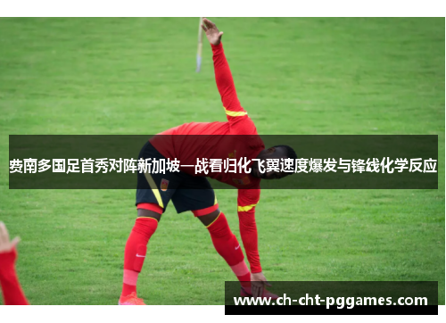 费南多国足首秀对阵新加坡一战看归化飞翼速度爆发与锋线化学反应 费南多国足首秀对阵新加坡一战看归化飞翼速度爆发与锋线化学反应
